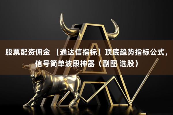 股票配资佣金 【通达信指标】顶底趋势指标公式，信号简单波段神器（副图 选股）