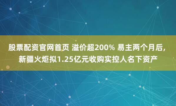 股票配资官网首页 溢价超200% 易主两个月后, 新疆火炬拟1.25亿元收购实控人名下资产