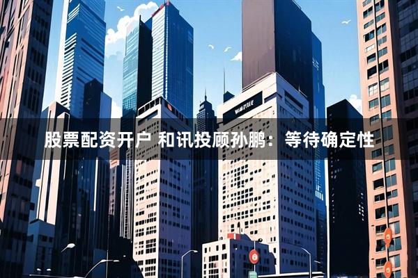 股票配资开户 和讯投顾孙鹏：等待确定性