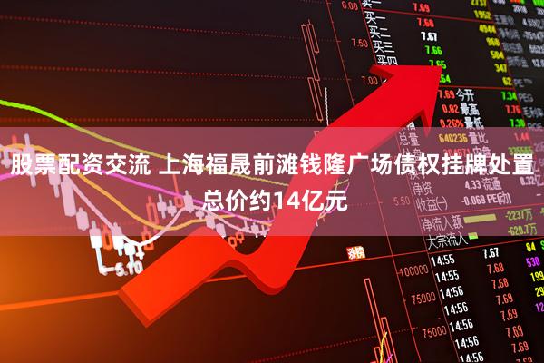 股票配资交流 上海福晟前滩钱隆广场债权挂牌处置 总价约14亿元