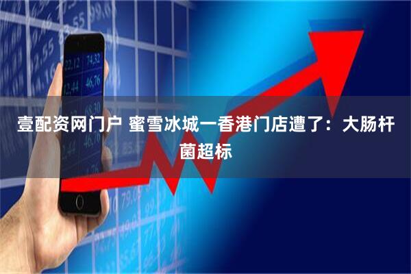 壹配资网门户 蜜雪冰城一香港门店遭了：大肠杆菌超标