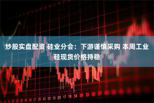 炒股实盘配资 硅业分会：下游谨慎采购 本周工业硅现货价格持稳