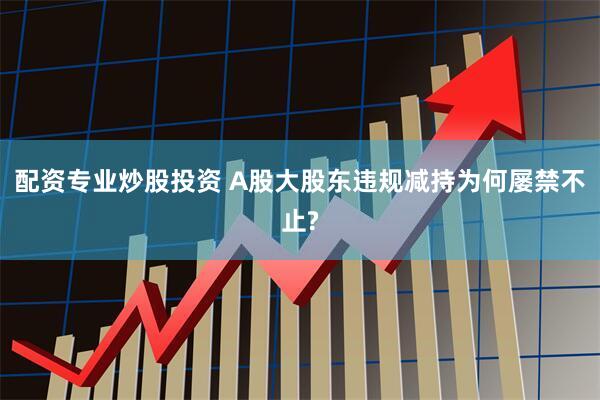 配资专业炒股投资 A股大股东违规减持为何屡禁不止?