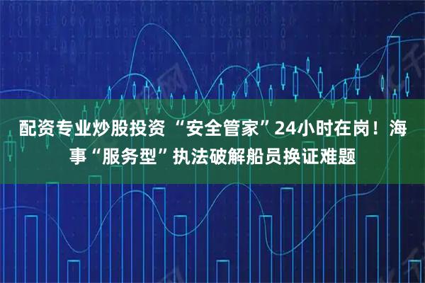 配资专业炒股投资 “安全管家”24小时在岗！海事“服务型”执法破解船员换证难题