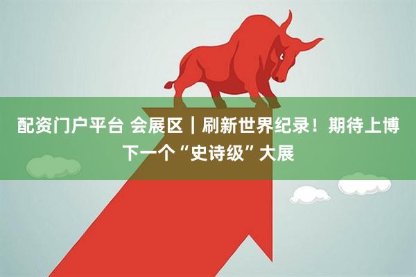 配资门户平台 会展区｜刷新世界纪录！期待上博下一个“史诗级”大展