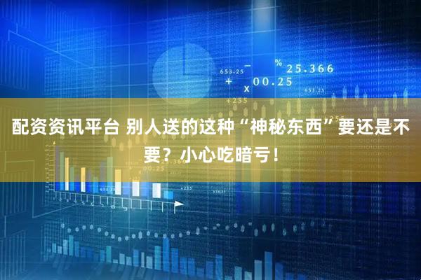 配资资讯平台 别人送的这种“神秘东西”要还是不要？小心吃暗亏！