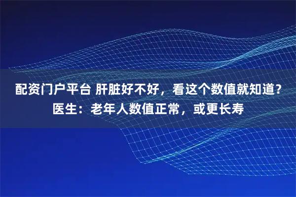 配资门户平台 肝脏好不好，看这个数值就知道？医生：老年人数值正常，或更长寿