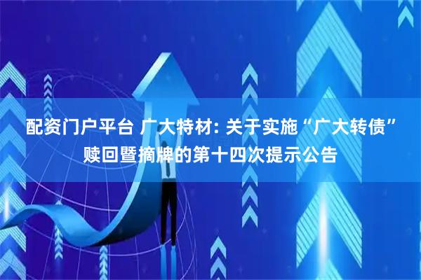配资门户平台 广大特材: 关于实施“广大转债”赎回暨摘牌的第十四次提示公告