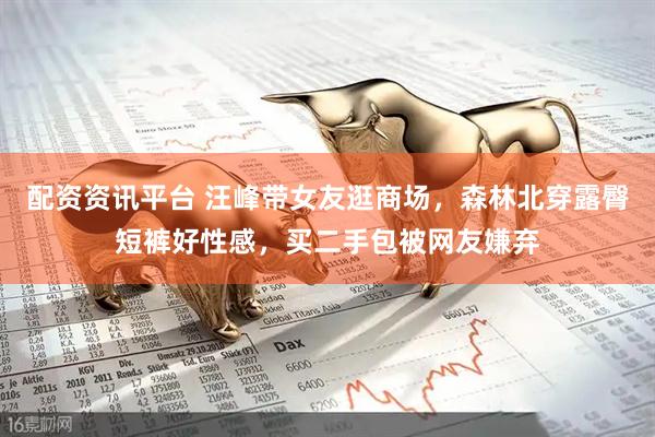 配资资讯平台 汪峰带女友逛商场，森林北穿露臀短裤好性感，买二手包被网友嫌弃