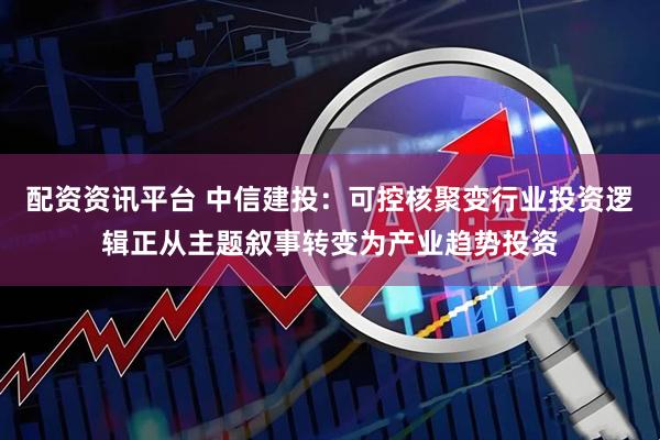 配资资讯平台 中信建投：可控核聚变行业投资逻辑正从主题叙事转变为产业趋势投资