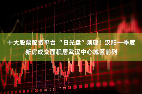 十大股票配资平台 “日光盘”频现！汉阳一季度新房成交面积居武汉中心城区前列