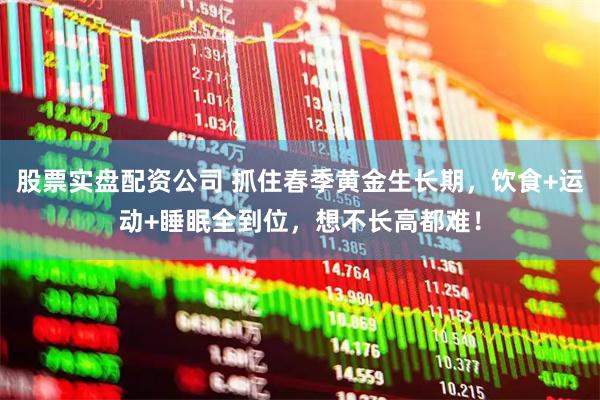 股票实盘配资公司 抓住春季黄金生长期，饮食+运动+睡眠全到位，想不长高都难！