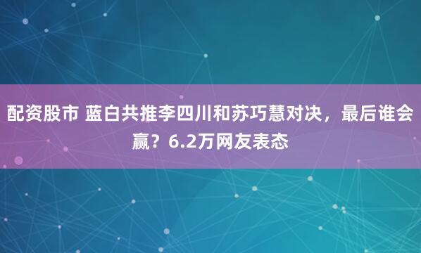 配资股市 蓝白共推李四川和苏巧慧对决，最后谁会赢？6.2万网友表态