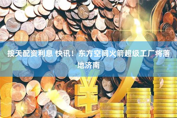 按天配资利息 快讯！东方空间火箭超级工厂将落地济南