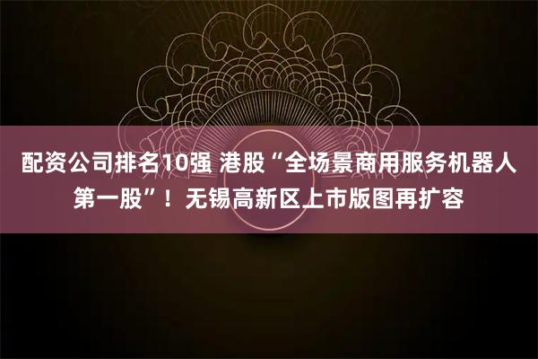 配资公司排名10强 港股“全场景商用服务机器人第一股”！无锡高新区上市版图再扩容