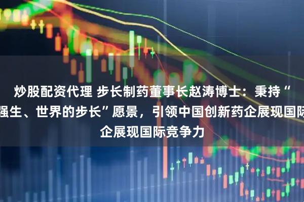 炒股配资代理 步长制药董事长赵涛博士：秉持“中国的强生、世界的步长”愿景，引领中国创新药企展现国际竞争力
